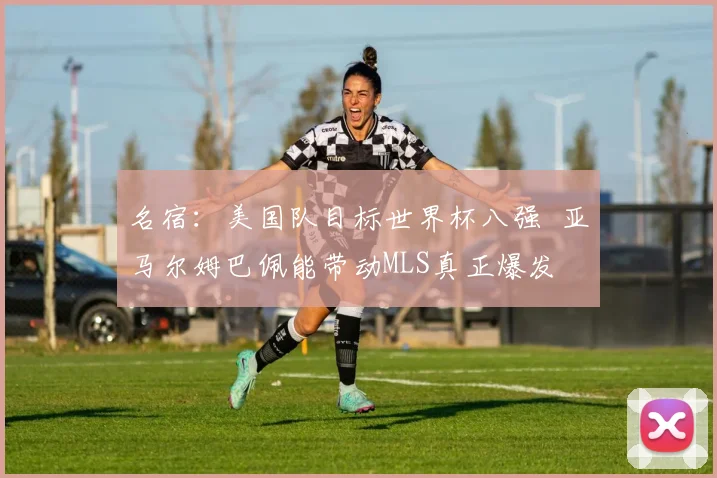 名宿：美国队目标世界杯八强  亚马尔姆巴佩能带动MLS真正爆发