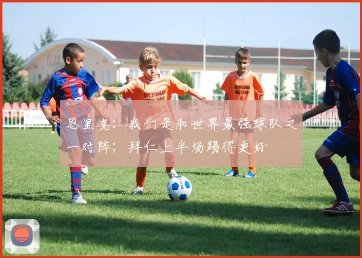 恩里克：我们是和世界最强球队之一对阵；拜仁上半场踢得更好