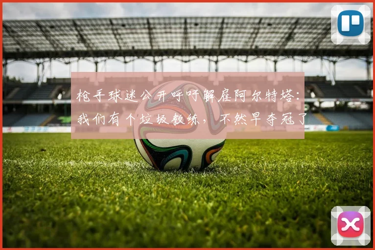 枪手球迷公开呼吁解雇阿尔特塔：我们有个垃圾教练，不然早夺冠了