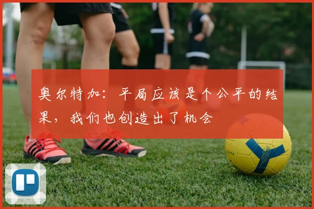奥尔特加：平局应该是个公平的结果，我们也创造出了机会