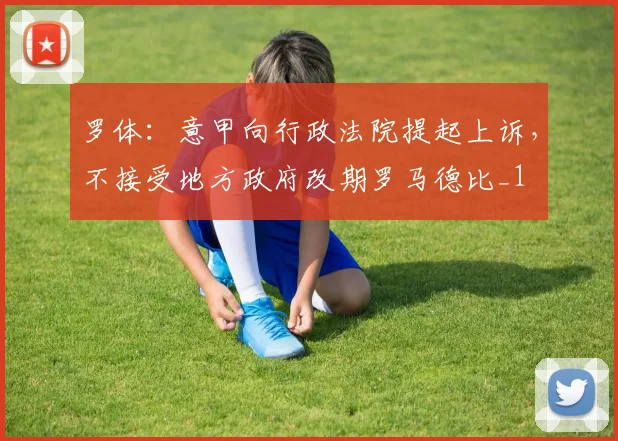 罗体：意甲向行政法院提起上诉，不接受地方政府改期罗马德比_1